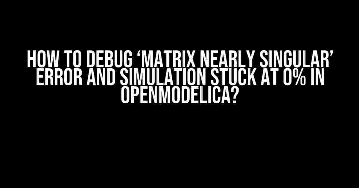 How to Debug ‘Matrix Nearly Singular’ Error and Simulation Stuck at 0% in OpenModelica?