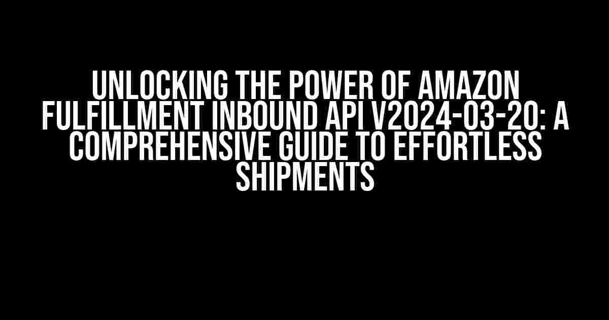 Unlocking the Power of Amazon Fulfillment Inbound API v2024-03-20: A Comprehensive Guide to Effortless Shipments